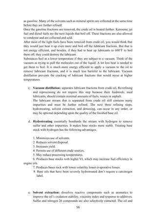 56
as gasoline. Many of the solvents such as mineral spirits are collected at the same time
before they are further refined.
Once the gasoline fractions are removed, the crude oil is heated further. Kerosene, jet
fuel and diesel fuels are the next liquids that boil off. These fractions are also allowed
to condense and are collected and sold.
After most of the light fuels have been removed from crude oil, you would think that
they would just heat it up even more and boil off the lubricant fractions. But that is
not energy efficient, and besides, if they had to heat up lubricants to 600°F to boil
them off, they could destroy the lubricant.
Substances boil at a lower temperature if they are subject to a vacuum. Think of the
vacuum as trying to pull the molecules out of the liquid. A lot less heat is needed to
get them to boil. It is much more energy efficient to apply a vacuum to the oil to
remove lubricant fractions, and it is much less harmful to the lubricant. Vacuum
distillation prevents the cracking of lubricant fractions that would occur at higher
temperatures.
c. Vacuum distillation: separates lubricant fractions from crude oil. Re-refining
and reprocessing do not require this step because their feedstock, used
lubricants, should contain minimal amounts of fuels, waxes or asphalt.
The lubricant stream that is separated from crude oil still contains many
impurities and must be further refined. The next three refining steps,
hydrotreating, solvent extraction, and dewaxing, can occur in any order, or
may be optional depending upon the quality of the finished base oil.
d. Hydrotreating essentially bombards the stream with hydrogen to remove
sulfur and other impurities. It makes base stocks more stable. Treating base
stock with hydrogen has the following advantages.
1. Minimizes use of solvents.
2. Reduces solvent disposal.
3. Increases yield.
4. Permits use of different crude sources.
5. May reduce processing temperatures.
6. Produces base stocks with higher VI, which may increase fuel efficiency in
engine oils
7. Produces bases tock with lower volatility lower evaporative losses.
8. Base oils that have been severely hydrotreated don’t require a carcinogen
label.
e. Solvent extraction: dissolves reactive components such as aromatics to
improve the oil’s oxidation stability, viscosity index and response to additives.
Sulfur and nitrogen 26 compounds are also selectively extracted. The oil and
 