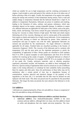 58
which are suitable for use in high temperatures and the oxidizing environment of
engines. Load (weight to carry) and speed of the vehicles are also to be taken care of
before selecting a lube oil to apply. Usually, the temperature of an engine rises rapidly
during the startup and continues at that temperature during motion. Such a wide and
sudden change in temperature demands that the lubricant should have a high VI. In
addition to temperature fluctuations, lubricants are prone to oxidation and cracking,
leading to the formation of cokes, carbons, and gummy substances, which may
ultimately deposit on the engine, causing irreparable damage. In addition to engine
oils, different lubricants are applicable for other parts of the vehicle, such as the gears,
brake, clutch, and bearings. Gear boxes contain the gears immersed in lubricating oil
having low viscosity to reduce friction at high speed. The brake and clutch require
lubricating oils of low viscosity. Bearings are used in various parts of the automobile
from engine to wheels and require low to high viscous lubricants. At low temperatures
and high load, bearings at wheels are lubricated by grease. Since materials of
construction and type of engines vary with the make, appropriate lubricants are
selected and prescribed by the manufacturers. No single lubricant is therefore
applicable for all makes. Finished lubes are classified according to the Society of
Automotive Engineers’ (SAE). The viscosity of the lubricants and its variation with
temperature (VI) and the pour point are the important parameters to satisfy the
compatibility of application of lubes. Winter grades are classified as SAE numbers
from 0 to 25W as typical examples of cold temperatures and from 20 to 60 SAE
numbers for warming up the cranks of engines. A multigrade lubricant is a blend of
more than one type of lubricant. For example, SAE15W 50 is an example of a blend
of two grade oils. Usually, polymeric materials, such as ethylene propylene
copolymer, polymethyl acrylate, and butadiene, are added to these multigrade oils.
However, rigorous testing of appropriate lubes must be carried out on cars of different
makes in the testing laboratory or workshop for their suitability before prescribing
them for engines and other parts. Since the performance of these lubes may not be
satisfactory after a certain period of time due to degradation because of
contamination, reaction, physical and chemical changes in the property of the
ingredients or the base oils, it is inevitable that the lube must be drained out and
replaced with fresh stock. This drain out period must be specified for the prescribed
lubricants. The longer the drain out period, the more attractive the lubricant is in the
market [11][12]
.
3.6 Additives
Lubricants are comprised primarily of base oils and additives. Grease is comprised of
base oils and additives along with thickeners.
The following is a brief description of lubricant additives and their functions:
I. Anti-wear additive: Zinc dialkyldithiophosphate (ZDDP) is the most
common antiwear additive, although there are many zinc-free additives based
on sulfur and phosphorus that also impart anti-wear properties. The zinc-
 