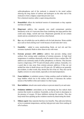 59
sulfur-phosphorus end of the molecule is attracted to the metal surface
allowing the long chains of carbons and hydrogens on the other end of the
molecule to form a slippery carpet that prevents wear.
Not a chemical reaction, rather a super-strong attraction.
II. Demulsified: affects the interfacial tension of contaminants so they separate
out from oil rapidly.
III. Dispersant: additive that suspends very small contaminant particles
harmlessly in the oil. It prevents them from combining into large particles that
could cause sludge, varnish and wear. Dispersants generally do not contain
metals and are considered to be ash less when burned.
IV. Dye: any oil-soluble dye can be added to oils for leak detection. Water-soluble
dyes such as food coloring won’t work because oil and water don’t mix).
V. Emulsifier – added to some metalworking fluids, air tool oils and fire-
resistance hydraulic fluids to allow them to mix with water.
VI. Extreme pressure (EP) additive: additive that prevents sliding metal
surfaces from seizing under conditions of extreme pressures. At high local
temperatures it combines chemically with the metal to form a surface film. EP
additives are commonly made of sulfur, phosphorus, or chlorine. They become
reactive a high temp. (170°+F) and will attack yellow surfaces. Generally, it is
a good idea to stay away from extreme pressure additives if they are not
needed but when in doubt always use EP gear oils. EP additives are generally
pro-oxidants, in other words, they shorten the life of the oil. They also can be
slightly corrosive to some metals, especially at elevated temperatures.
VII. Foam inhibitor: in turbulent systems it helps combine small air bubbles into
large bubbles which rise to the surface and burst. It decreases the surface
tension of the bubble to thin and weaken it so that it pops.
VIII. Rust inhibitor: absorb onto metal surfaces to prevent attack by air and water.
IX. Oxidation inhibitor: antioxidants act by interrupting the free radical chain
reaction that results in oxidation. Essentially, as the oil starts to decompose in
the presence of oxygen, 28 these inhibitors interrupt the reaction. They also
keep metal from speeding up the oxidation reaction by deactivating the metal.
X. Oiliness agent: fatty materials that have two benefits. They add extra lubricity
at low to moderate temperatures, and they help prevent water from washing oil
off of surfaces.
 