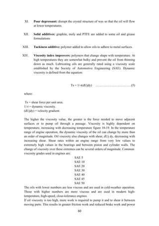 60
XI. Pour depressant: disrupt the crystal structure of wax so that the oil will flow
at lower temperatures.
XII. Solid additives: graphite, moly and PTFE are added to some oil and grease
formulations
XIII. Tackiness additive: polymer added to allow oils to adhere to metal surfaces.
XIV. Viscosity index improvers: polymers that change shape with temperature. At
high temperatures they are somewhat bulky and prevent the oil from thinning
down as much. Lubricating oils are generally rated using a viscosity scale
established by the Society of Automotive Engineering (SAE). Dynamic
viscosity is defined from the equation:
Ts = 1/-t(dUjdy) ……………………………(5)
where:
Ts = shear force per unit area.
1/-t = dynamic viscosity.
(dUjdy) = velocity gradient.
The higher the viscosity value, the greater is the force needed to move adjacent
surfaces or to pump oil through a passage. Viscosity is highly dependent on
temperature, increasing with decreasing temperature figure 18-19. In the temperature
range of engine operation, the dynamic viscosity of the oil can change by more than
an order of magnitude. Oil viscosity also changes with shear, dUj dy, decreasing with
increasing shear. Shear rates within an engine range from very low values to
extremely high values in the bearings and between piston and cylinder walls. The
change of viscosity over these extremes can be several orders of magnitude. Common
viscosity grades used in engines are:
SAE 5
SAE 10
SAE 20
SAE 30
SAE 40
SAE 45
SAE 50
The oils with lower numbers are less viscous and are used in cold-weather operation.
Those with higher numbers are more viscous and are used in modern high-
temperature, high-speed, close-tolerance engines.
If oil viscosity is too high, more work is required to pump it and to shear it between
moving parts. This results in greater friction work and reduced brake work and power
 