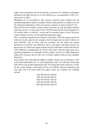 61
output. Fuel consumption can be increased by as much as 15%. Starting a cold engine
lubricated with high-viscosity oil is very difficult (e.g., an automobile at - or a
C
°
20
lawn mower at 100e).
Multigrade oil was developed so that viscosity would be more constant over the
operating temperature range of an engine. When certain polymers are added to an oil,
the temperature dependency of the oil viscosity is reduced, as shown in figure17-18.
These oils have low-number viscosity values when they are cold and higher numbers
when they are hot. A value such as SAE 10W-30 means that the oil has properties of
10 viscosity when it is cold (W = winter) and 30 viscosities when it is hot. This gives
a more constant viscosity over the operating temperature range.
This is extremely important when starting a cold engine. When the engine and oil are
cold, the viscosity must be low enough so that the engine can be started without too
much difficulty. The oil flows with less resistance and the engine gets proper
lubrication. It would be very difficult to start a cold engine with high-viscosity oil,
because the oil would resist engine rotation and poor lubrication would result because
of the difficulty in pumping the oil. On the other hand, when the engine gets up to
operating temperature, it is desirable to have a higher viscosity oil. High temperature
reduces the viscosity, and oil with a low viscosity number would not give adequate
lubrication.
Some studies show that polymers added to modify viscosity do not lubricate as well
as the base hydrocarbon oils. At cold temperatures SAE 5 oil lubricates better than
SAE 5W-30, and at high temperatures SAE 30 oil lubricates better. However, if SAE
30 oil is used, starting a cold engine will be very difficult, and poor lubrication and
very high wear will result before the engine warms up. Common oils available
include:
SAE 5W-20 SAE 10W-40
SAE 5W-30 SAE l0W-50
SAE 5W-40 SAE 15W-40
SAE 5W-50 SAE 15W-50
SAE l0W-30 SAE 20W-50
 