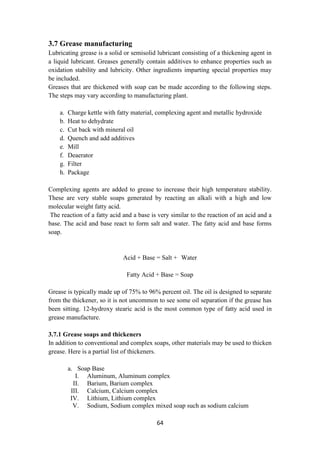 64
3.7 Grease manufacturing
Lubricating grease is a solid or semisolid lubricant consisting of a thickening agent in
a liquid lubricant. Greases generally contain additives to enhance properties such as
oxidation stability and lubricity. Other ingredients imparting special properties may
be included.
Greases that are thickened with soap can be made according to the following steps.
The steps may vary according to manufacturing plant.
a. Charge kettle with fatty material, complexing agent and metallic hydroxide
b. Heat to dehydrate
c. Cut back with mineral oil
d. Quench and add additives
e. Mill
f. Deaerator
g. Filter
h. Package
Complexing agents are added to grease to increase their high temperature stability.
These are very stable soaps generated by reacting an alkali with a high and low
molecular weight fatty acid.
The reaction of a fatty acid and a base is very similar to the reaction of an acid and a
base. The acid and base react to form salt and water. The fatty acid and base forms
soap.
Acid + Base = Salt + Water
Fatty Acid + Base = Soap
Grease is typically made up of 75% to 96% percent oil. The oil is designed to separate
from the thickener, so it is not uncommon to see some oil separation if the grease has
been sitting. 12-hydroxy stearic acid is the most common type of fatty acid used in
grease manufacture.
3.7.1 Grease soaps and thickeners
In addition to conventional and complex soaps, other materials may be used to thicken
grease. Here is a partial list of thickeners.
a. Soap Base
I. Aluminum, Aluminum complex
II. Barium, Barium complex
III. Calcium, Calcium complex
IV. Lithium, Lithium complex
V. Sodium, Sodium complex mixed soap such as sodium calcium
 
