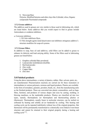 65
b. Non-soap Base
Polyuria, Modified betonies and other clays like Colloidal, silica, Organic
compounds Fluorinated compounds
3.7.2 Grease additives
The additives used in greases are very similar to those used in lubricating oils, which
are listed below. Some additives that you would expect to find in grease include
Antioxidants or oxidation inhibitors.
a. Corrosion inhibitors
l. 30 Color stabilizers Dyes.
ll. Film strength agents metal deactivators rust inhibitors stringiness additive’s
structure modifiers for soap-oil systems.
3.7.3 Grease Fillers
In addition to soap, base oil and additives, solid fillers can be added to grease to
enhance its lubricity and load carrying ability. Some of the fillers used in lubricating
greases are listed below:
1. Graphite colloidal flake powdered.
2. Lead powder molybdenum disulfide.
3. Red lead powder.
4. Zinc oxide.
5. Copper flake.
6. Zinc dust.
3.8 Finished products
Using the above intermediates, a variety of plastics, rubber, fiber, solvent, paint, etc,.
are manufactured. Polymerisation reactions are carried out for these monomers or
intermediates to various polymers, resinous and liquid products. Plastics are available
in the form of extrudates, granules, powders, beads, etc., from the manufacturing units
as the finished products. These are converted into plastic commodities, such as bags,
films, furniture, and products of various shapes and sizes by casting, molding, or
blowing machines, as the marketable products. Plastics are classified ed into two
types, namely, thermoplastic (or thermoplast) and thermosetting plastics or
(thermoset). Thermoplasts, usually linear in molecular structure, can be melted (or
softened) by heating and solidify ed (or hardened) by cooling. This heating and
cooling cycle can be repeated indefinitely without loss of the original properties. But
thermosets will be permanently transformed to a chemically cross linked or non-linear
structure and cannot be returned to their original property during a heating and
cooling cycle [13]
.
 