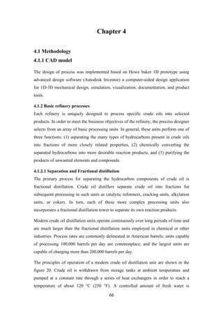 66
Chapter 4
4.1 Methodology
4.1.1 CAD model
The design of process was implemented based on Howe baker 1D prototype using
advanced design software (Autodesk Inventor) a computer-aided design application
for 1D-3D mechanical design, simulation, visualization, documentation, and product
tools.
4.1.2 Basic refinery processes
Each refinery is uniquely designed to process specific crude oils into selected
products. In order to meet the business objectives of the refinery, the process designer
selects from an array of basic processing units. In general, these units perform one of
three functions: (1) separating the many types of hydrocarbons present in crude oils
into fractions of more closely related properties, (2) chemically converting the
separated hydrocarbons into more desirable reaction products, and (3) purifying the
products of unwanted elements and compounds.
4.1.2.1 Separation and Fractional distillation
The primary process for separating the hydrocarbon components of crude oil is
fractional distillation. Crude oil distillers separate crude oil into fractions for
subsequent processing in such units as catalytic reformers, cracking units, alkylation
units, or cokers. In turn, each of these more complex processing units also
incorporates a fractional distillation tower to separate its own reaction products.
Modern crude oil distillation units operate continuously over long periods of time and
are much larger than the fractional distillation units employed in chemical or other
industries. Process rates are commonly delineated in American barrels; units capable
of processing 100,000 barrels per day are commonplace, and the largest units are
capable of charging more than 200,000 barrels per day.
The principles of operation of a modern crude oil distillation unit are shown in the
figure 20. Crude oil is withdrawn from storage tanks at ambient temperature and
pumped at a constant rate through a series of heat exchangers in order to reach a
temperature of about 120 °C (250 °F). A controlled amount of fresh water is
 