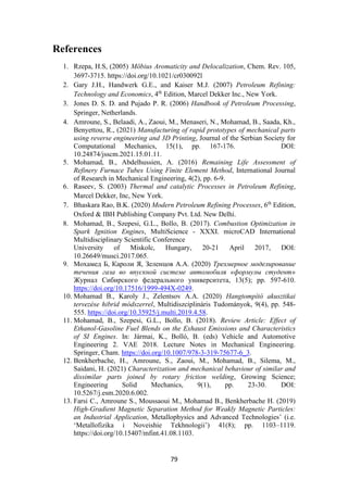 79
References
1. Rzepa, H.S, (2005) Möbius Aromaticity and Delocalization, Chem. Rev. 105,
3697-3715. https://doi.org/10.1021/cr030092l
2. Gary J.H., Handwerk G.E., and Kaiser M.J. (2007) Petroleum Refining:
Technology and Economics, 4th
Edition, Marcel Dekker Inc., New York.
3. Jones D. S. D. and Pujado P. R. (2006) Handbook of Petroleum Processing,
Springer, Netherlands.
4. Amroune, S., Belaadi, A., Zaoui, M., Menaseri, N., Mohamad, B., Saada, Kh.,
Benyettou, R., (2021) Manufacturing of rapid prototypes of mechanical parts
using reverse engineering and 3D Printing, Journal of the Serbian Society for
Computational Mechanics, 15(1), pp. 167-176. DOI:
10.24874/jsscm.2021.15.01.11.
5. Mohamad, B., Abdelhussien, A. (2016) Remaining Life Assessment of
Refinery Furnace Tubes Using Finite Element Method, International Journal
of Research in Mechanical Engineering, 4(2), pp. 6-9.
6. Raseev, S. (2003) Thermal and catalytic Processes in Petroleum Refining,
Marcel Dekker, Inc, New York.
7. Bhaskara Rao, B.K. (2020) Modern Petroleum Refining Processes, 6th
Edition,
Oxford & IBH Publishing Company Pvt. Ltd. New Delhi.
8. Mohamad, B., Szepesi, G.L., Bollo, B. (2017). Combustion Optimization in
Spark Ignition Engines, MultiScience - XXXI. microCAD International
Multidisciplinary Scientific Conference
University of Miskolc, Hungary, 20-21 April 2017, DOI:
10.26649/musci.2017.065.
9. Мохамед Б, Кароли Я, Зеленцов А.А. (2020) Трехмерное моделирование
течения газа во впускной системе автомобиля «формулы студент»
Журнал Сибирского федерального университета, 13(5); pp. 597-610.
https://doi.org/10.17516/1999-494X-0249.
10. Mohamad B., Karoly J., Zelentsov A.A. (2020) Hangtompító akusztikai
tervezése hibrid módszerrel, Multidiszciplináris Tudományok, 9(4), pp. 548-
555. https://doi.org/10.35925/j.multi.2019.4.58.
11. Mohamad, B., Szepesi, G.L., Bollo, B. (2018). Review Article: Effect of
Ethanol-Gasoline Fuel Blends on the Exhaust Emissions and Characteristics
of SI Engines. In: Jármai, K., Bolló, B. (eds) Vehicle and Automotive
Engineering 2. VAE 2018. Lecture Notes in Mechanical Engineering.
Springer, Cham. https://doi.org/10.1007/978-3-319-75677-6_3.
12. Benkherbache, H., Amroune, S., Zaoui, M., Mohamad, B., Silema, M.,
Saidani, H. (2021) Characterization and mechanical behaviour of similar and
dissimilar parts joined by rotary friction welding, Growing Science;
Engineering Solid Mechanics, 9(1), pp. 23-30. DOI:
10.5267/j.esm.2020.6.002.
13. Farsi C., Amroune S., Moussaoui M., Mohamad B., Benkherbache H. (2019)
High-Gradient Magnetic Separation Method for Weakly Magnetic Particles:
an Industrial Application, Metallophysics and Advanced Technologies’ (i.e.
‘Metallofizika i Noveishie Tekhnologii’) 41(8); pp. 1103–1119.
https://doi.org/10.15407/mfint.41.08.1103.
 