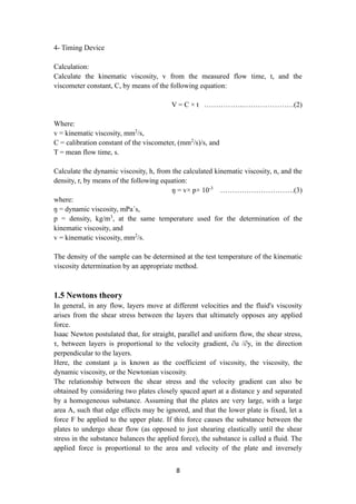 8
4- Timing Device
Calculation:
Calculate the kinematic viscosity, v from the measured flow time, t, and the
viscometer constant, C, by means of the following equation:
V = C × t ……………..…………………(2)
Where:
v = kinematic viscosity, mm2
/s,
C = calibration constant of the viscometer, (mm2
/s)/s, and
T = mean flow time, s.
Calculate the dynamic viscosity, h, from the calculated kinematic viscosity, n, and the
density, r, by means of the following equation:
ŋ = v× p× 10-3
………………………….(3)
where:
ŋ = dynamic viscosity, mPa´s,
p = density, kg/m3
, at the same temperature used for the determination of the
kinematic viscosity, and
v = kinematic viscosity, mm2
/s.
The density of the sample can be determined at the test temperature of the kinematic
viscosity determination by an appropriate method.
1.5 Newtons theory
In general, in any flow, layers move at different velocities and the fluid's viscosity
arises from the shear stress between the layers that ultimately opposes any applied
force.
Isaac Newton postulated that, for straight, parallel and uniform flow, the shear stress,
τ, between layers is proportional to the velocity gradient, ∂u /∂y, in the direction
perpendicular to the layers.
Here, the constant μ is known as the coefficient of viscosity, the viscosity, the
dynamic viscosity, or the Newtonian viscosity.
The relationship between the shear stress and the velocity gradient can also be
obtained by considering two plates closely spaced apart at a distance y and separated
by a homogeneous substance. Assuming that the plates are very large, with a large
area A, such that edge effects may be ignored, and that the lower plate is fixed, let a
force F be applied to the upper plate. If this force causes the substance between the
plates to undergo shear flow (as opposed to just shearing elastically until the shear
stress in the substance balances the applied force), the substance is called a fluid. The
applied force is proportional to the area and velocity of the plate and inversely
 