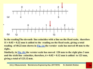 In the readingThe eleventh line coincides with a line on the fixed scale, therefore
11 × 0.02 = 0.22 mm is added to the reading on the fixed scale, giving a total
reading of 40.22 mm shown in Fig. (a) the vernier scale has moved 40 mm to the
right..
Similarly, in Fig. (b) the vernier scale has moved 120 mm to the right plus 3 mm
and the sixth line coincides, therefore, 6 × 0.02 = 0.12 mm is added to 123 mm,
giving a total of 123.12 mm.
16Unit_2: Measurements Mechatronics Engineering Dep. (2017/2018) Dr. Abdullah Dhaiban
 