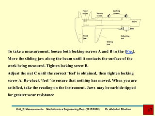 Fixed
scales Vernier
scales
Locking
screws
A B
C
Beam
Fixed
jaw
Sliding
jaw
Adjusting
nut
To take a measurement, loosen both locking screws A and B in the (Fig.).
Move the sliding jaw along the beam until it contacts the surface of the
work being measured. Tighten locking screw B.
Adjust the nut C until the correct ‘feel’ is obtained, then tighten locking
screw A. Re-check ‘feel ’ to ensure that nothing has moved. When you are
satisfied, take the reading on the instrument. Jaws may be carbide tipped
for greater wear resistance
17Unit_2: Measurements Mechatronics Engineering Dep. (2017/2018) Dr. Abdullah Dhaiban
 