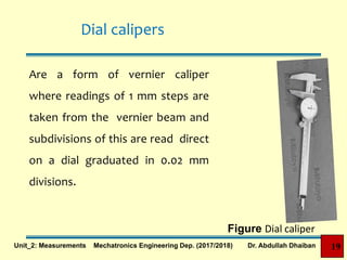 Dial calipers
Are a form of vernier caliper
where readings of 1 mm steps are
taken from the vernier beam and
subdivisions of this are read direct
on a dial graduated in 0.02 mm
divisions.
Figure Dial caliper
19Unit_2: Measurements Mechatronics Engineering Dep. (2017/2018) Dr. Abdullah Dhaiban
 