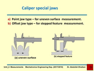 Caliper special jaws
a) Point jaw type – for uneven surface measurement.
b) Offset jaw type – for stepped feature measurement.
(a) uneven surface
(b) stepped feature
21Unit_2: Measurements Mechatronics Engineering Dep. (2017/2018) Dr. Abdullah Dhaiban
 