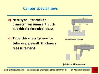 Caliper special jaws
c) Neck type – for outside
diameter measurement such
as behind a shrouded recess.
d) Tube thickness type – for
tube or pipewall thickness
measurement
(c) shoulder recess
(d) tube thickness
22Unit_2: Measurements Mechatronics Engineering Dep. (2017/2018) Dr. Abdullah Dhaiban
 