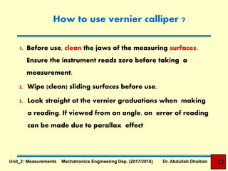 How to use vernier calliper ?
1. Before use, clean the jaws of the measuring surfaces.
Ensure the instrument reads zero before taking a
measurement.
2. Wipe (clean) sliding surfaces before use.
3. Look straight at the vernier graduations when making
a reading. If viewed from an angle, an error of reading
can be made due to parallax effect
23Unit_2: Measurements Mechatronics Engineering Dep. (2017/2018) Dr. Abdullah Dhaiban
 