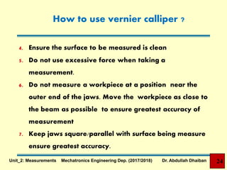 How to use vernier calliper ?
4. Ensure the surface to be measured is clean
5. Do not use excessive force when taking a
measurement.
6. Do not measure a workpiece at a position near the
outer end of the jaws. Move the workpiece as close to
the beam as possible to ensure greatest accuracy of
measurement
7. Keep jaws square/parallel with surface being measure
ensure greatest accuracy.
24Unit_2: Measurements Mechatronics Engineering Dep. (2017/2018) Dr. Abdullah Dhaiban
 