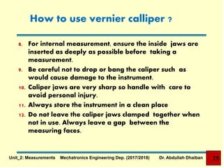 How to use vernier calliper ?
8. For internal measurement, ensure the inside jaws are
inserted as deeply as possible before taking a
measurement.
9. Be careful not to drop or bang the caliper such as
would cause damage to the instrument.
10. Caliper jaws are very sharp so handle with care to
avoid personal injury.
11. Always store the instrument in a clean place
12. Do not leave the caliper jaws clamped together when
not in use. Always leave a gap between the
measuring faces.
25Unit_2: Measurements Mechatronics Engineering Dep. (2017/2018) Dr. Abdullah Dhaiban
 