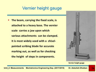 Vernier height gauge
 The beam, carrying the fixed scale, is
attached to a heavy base. The vernier
scale carries a jaw upon which
various attachments can be clamped.
It is most widely used with a chisel-
pointed scribing blade for accurate
marking out, as well as for checking
the height of steps in components.
Vernier height guage
26Unit_2: Measurements Mechatronics Engineering Dep. (2017/2018) Dr. Abdullah Dhaiban
 