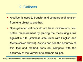 2. Calipers
 A caliper is used to transfer and compare a dimension
from one object to another.
 Spring-loaded calipers do not have calibrations. You
obtain measurement by placing the measuring arms
against a rule (stainless steel ruler with English and
Metric scales shown). As you can see the accuracy of
this tool and method does not compare with the
accuracy of the Vernier or electronic caliper.
28Unit_2: Measurements Mechatronics Engineering Dep. (2017/2018) Dr. Abdullah Dhaiban
 