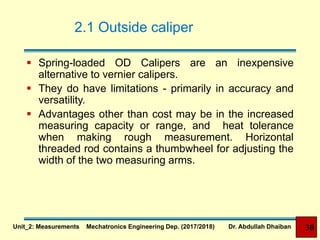 2.1 Outside caliper
 Spring-loaded OD Calipers are an inexpensive
alternative to vernier calipers.
 They do have limitations - primarily in accuracy and
versatility.
 Advantages other than cost may be in the increased
measuring capacity or range, and heat tolerance
when making rough measurement. Horizontal
threaded rod contains a thumbwheel for adjusting the
width of the two measuring arms.
Unit_2: Measurements Mechatronics Engineering Dep. (2017/2018) Dr. Abdullah Dhaiban 30
 