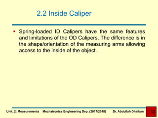 2.2 Inside Caliper
 Spring-loaded ID Calipers have the same features
and limitations of the OD Calipers. The difference is in
the shape/orientation of the measuring arms allowing
access to the inside of the object.
32Unit_2: Measurements Mechatronics Engineering Dep. (2017/2018) Dr. Abdullah Dhaiban
 