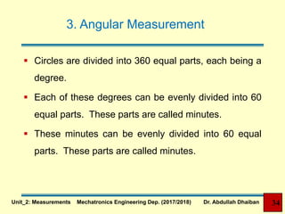 3. Angular Measurement
 Circles are divided into 360 equal parts, each being a
degree.
 Each of these degrees can be evenly divided into 60
equal parts. These parts are called minutes.
 These minutes can be evenly divided into 60 equal
parts. These parts are called minutes.
34Unit_2: Measurements Mechatronics Engineering Dep. (2017/2018) Dr. Abdullah Dhaiban
 
