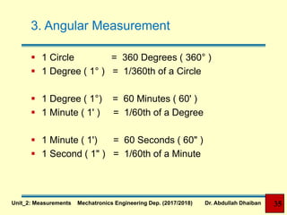 3. Angular Measurement
 1 Circle = 360 Degrees ( 360° )
 1 Degree ( 1° ) = 1/360th of a Circle
 1 Degree ( 1°) = 60 Minutes ( 60' )
 1 Minute ( 1' ) = 1/60th of a Degree
 1 Minute ( 1') = 60 Seconds ( 60" )
 1 Second ( 1" ) = 1/60th of a Minute
35Unit_2: Measurements Mechatronics Engineering Dep. (2017/2018) Dr. Abdullah Dhaiban
 
