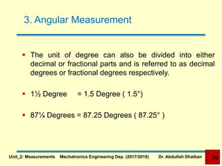 3. Angular Measurement
 The unit of degree can also be divided into either
decimal or fractional parts and is referred to as decimal
degrees or fractional degrees respectively.
 1½ Degree = 1.5 Degree ( 1.5°)
 87¼ Degrees = 87.25 Degrees ( 87.25° )
36Unit_2: Measurements Mechatronics Engineering Dep. (2017/2018) Dr. Abdullah Dhaiban
 