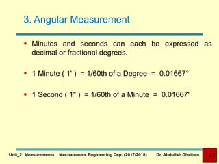 3. Angular Measurement
 Minutes and seconds can each be expressed as
decimal or fractional degrees.
 1 Minute ( 1' ) = 1/60th of a Degree = 0.01667°
 1 Second ( 1" ) = 1/60th of a Minute = 0.01667'
37Unit_2: Measurements Mechatronics Engineering Dep. (2017/2018) Dr. Abdullah Dhaiban
 