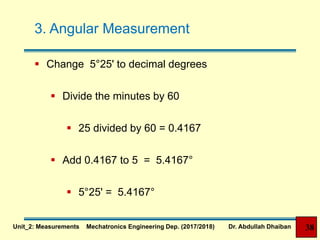 3. Angular Measurement
 Change 5°25' to decimal degrees
 Divide the minutes by 60
 Add 0.4167 to 5 = 5.4167°
 5°25' = 5.4167°
 25 divided by 60 = 0.4167
Unit_2: Measurements Mechatronics Engineering Dep. (2017/2018) Dr. Abdullah Dhaiban 38
 