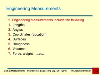 Engineering Measurements
 Engineering Measurements Include the following
1. Lengths
2. Angles
3. Coordinates (Location)
4. Surfaces
5. Roughness
6. Volumes
7. Force, weight, ….etc.
Unit_2: Measurements Mechatronics Engineering Dep. (2017/2018) Dr. Abdullah Dhaiban 4
 