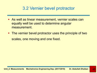 3.2 Vernier bevel protractor
 As well as linear measurement, vernier scales can
equally well be used to determine angular
measurement.
 The vernier bevel protractor uses the principle of two
scales, one moving and one fixed.
Unit_2: Measurements Mechatronics Engineering Dep. (2017/2018) Dr. Abdullah Dhaiban 43
 