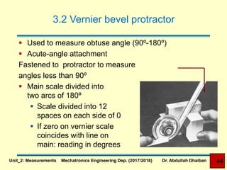 3.2 Vernier bevel protractor
 Used to measure obtuse angle (90º-180º)
 Acute-angle attachment
Fastened to protractor to measure
angles less than 90º
 Main scale divided into
two arcs of 180º
 Scale divided into 12
spaces on each side of 0
 If zero on vernier scale
coincides with line on
main: reading in degrees
Unit_2: Measurements Mechatronics Engineering Dep. (2017/2018) Dr. Abdullah Dhaiban 44
 