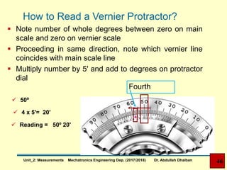 How to Read a Vernier Protractor?
 Note number of whole degrees between zero on main
scale and zero on vernier scale
 Proceeding in same direction, note which vernier line
coincides with main scale line
 Multiply number by 5' and add to degrees on protractor
dial
 50º
 4 x 5'= 20'
 Reading = 50º 20'
Fourth
46Unit_2: Measurements Mechatronics Engineering Dep. (2017/2018) Dr. Abdullah Dhaiban
 