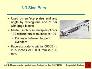 3.3 Sine Bars
 Used on surface plates and any
angle by raising one end of bar
with gage blocks
 Made 5 inch or in multiples of 5 or
100 millimeters or multiple of 100
 Distance between lapped
cylinders.
 Face accurate to within .00005 in.
in 5 inches or 0.001 mm in 100
mm.
Unit_2: Measurements Mechatronics Engineering Dep. (2017/2018) Dr. Abdullah Dhaiban 49
 