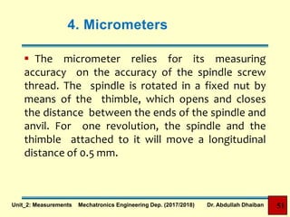 4. Micrometers
 The micrometer relies for its measuring
accuracy on the accuracy of the spindle screw
thread. The spindle is rotated in a fixed nut by
means of the thimble, which opens and closes
the distance between the ends of the spindle and
anvil. For one revolution, the spindle and the
thimble attached to it will move a longitudinal
distance of 0.5 mm.
Unit_2: Measurements Mechatronics Engineering Dep. (2017/2018) Dr. Abdullah Dhaiban 51
 