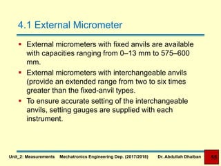 4.1 External Micrometer
 External micrometers with fixed anvils are available
with capacities ranging from 0–13 mm to 575–600
mm.
 External micrometers with interchangeable anvils
(provide an extended range from two to six times
greater than the fixed-anvil types.
 To ensure accurate setting of the interchangeable
anvils, setting gauges are supplied with each
instrument.
Unit_2: Measurements Mechatronics Engineering Dep. (2017/2018) Dr. Abdullah Dhaiban 55
 