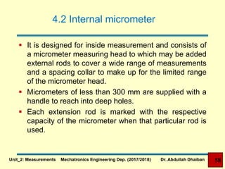 4.2 Internal micrometer
 It is designed for inside measurement and consists of
a micrometer measuring head to which may be added
external rods to cover a wide range of measurements
and a spacing collar to make up for the limited range
of the micrometer head.
 Micrometers of less than 300 mm are supplied with a
handle to reach into deep holes.
 Each extension rod is marked with the respective
capacity of the micrometer when that particular rod is
used.
Unit_2: Measurements Mechatronics Engineering Dep. (2017/2018) Dr. Abdullah Dhaiban 58
 