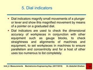 5. Dial indicators
 Dial indicators magnify small movements of a plunger
or lever and show this magnified movement by means
of a pointer on a graduated dial.
 Dial indicators are used to check the dimensional
accuracy of workpieces in conjunction with other
equipment such as gauge blocks, to check
straightness and alignments of machines and
equipment, to set workpieces in machines to ensure
parallelism and concentricity and for a host of other
uses too numerous to list completely.
Unit_2: Measurements Mechatronics Engineering Dep. (2017/2018) Dr. Abdullah Dhaiban 61
 