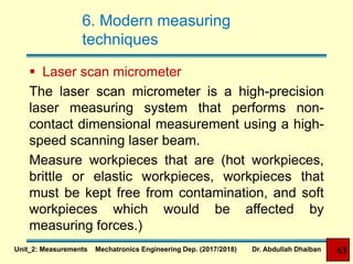 6. Modern measuring
techniques
 Laser scan micrometer
The laser scan micrometer is a high-precision
laser measuring system that performs non-
contact dimensional measurement using a high-
speed scanning laser beam.
Measure workpieces that are (hot workpieces,
brittle or elastic workpieces, workpieces that
must be kept free from contamination, and soft
workpieces which would be affected by
measuring forces.)
Unit_2: Measurements Mechatronics Engineering Dep. (2017/2018) Dr. Abdullah Dhaiban 63
 