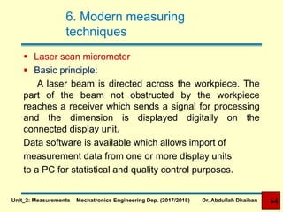 6. Modern measuring
techniques
 Laser scan micrometer
 Basic principle:
A laser beam is directed across the workpiece. The
part of the beam not obstructed by the workpiece
reaches a receiver which sends a signal for processing
and the dimension is displayed digitally on the
connected display unit.
Data software is available which allows import of
measurement data from one or more display units
to a PC for statistical and quality control purposes.
Unit_2: Measurements Mechatronics Engineering Dep. (2017/2018) Dr. Abdullah Dhaiban 64
 