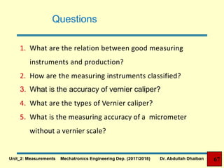 Questions
1. What are the relation between good measuring
instruments and production?
2. How are the measuring instruments classified?
3. What is the accuracy of vernier caliper?
4. What are the types of Vernier caliper?
5. What is the measuring accuracy of a micrometer
without a vernier scale?
Unit_2: Measurements Mechatronics Engineering Dep. (2017/2018) Dr. Abdullah Dhaiban 67
 