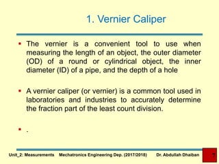1. Vernier Caliper
 The vernier is a convenient tool to use when
measuring the length of an object, the outer diameter
(OD) of a round or cylindrical object, the inner
diameter (ID) of a pipe, and the depth of a hole
 A vernier caliper (or vernier) is a common tool used in
laboratories and industries to accurately determine
the fraction part of the least count division.
 .
Unit_2: Measurements Mechatronics Engineering Dep. (2017/2018) Dr. Abdullah Dhaiban 7
 