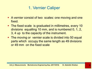 1. Vernier Caliper
 A vernier consist of two scales: one moving and one
fixed.
 The fixed scale is graduated in millimetres, every 10
divisions equalling 10 mm, and is numbered 0, 1, 2,
3, 4 up to the capacity of the instrument.
 The moving or vernier scale is divided into 50 equal
parts which occupy the same length as 49 divisions
or 49 mm on the fixed scale
9Unit_2: Measurements Mechatronics Engineering Dep. (2017/2018) Dr. Abdullah Dhaiban
 