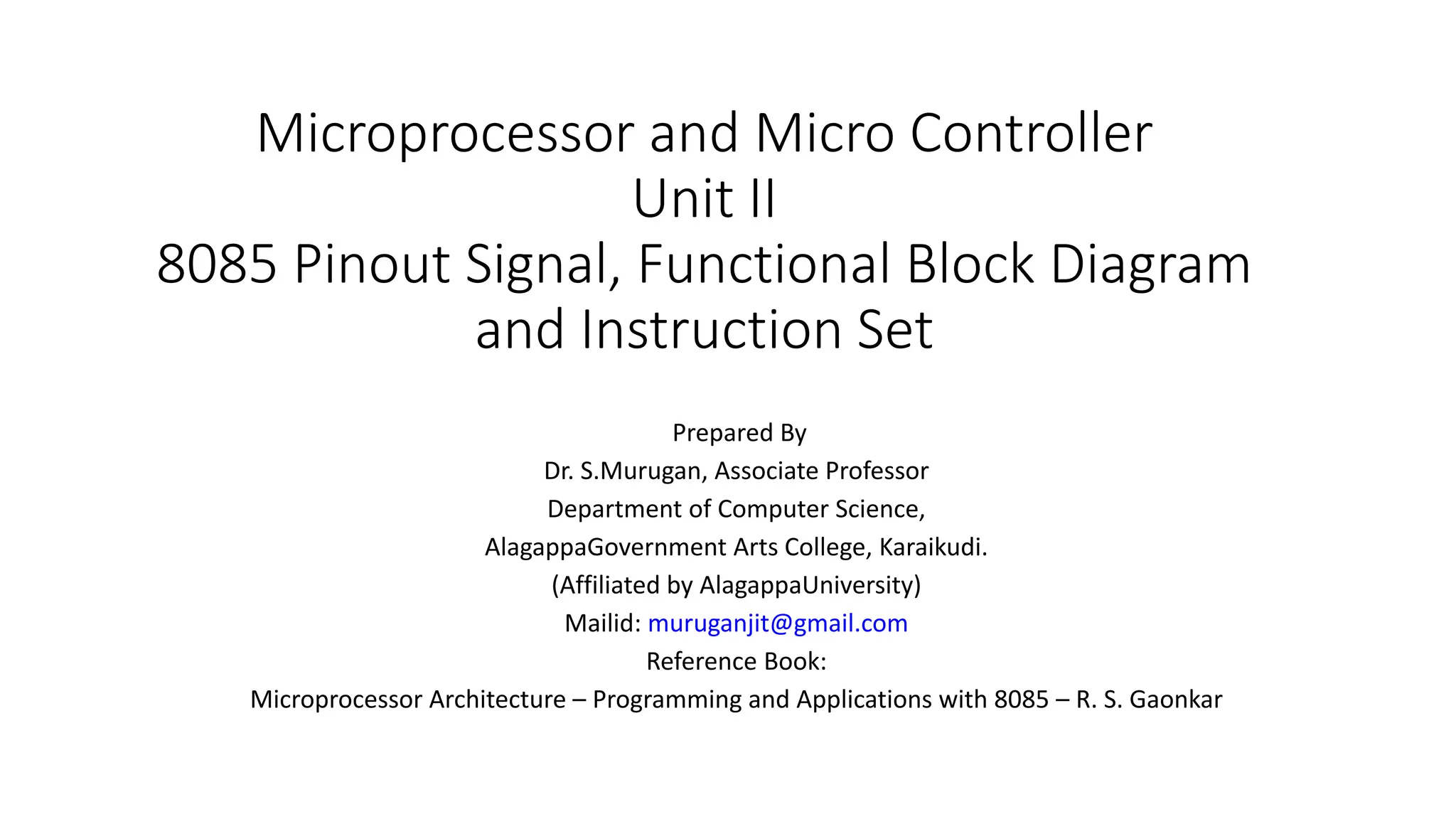 Microprocessor and Micro Controller
Unit II
8085 Pinout Signal, Functional Block Diagram
and Instruction Set
Prepared By
Dr. S.Murugan, Associate Professor
Department of Computer Science,
AlagappaGovernment Arts College, Karaikudi.
(Affiliated by AlagappaUniversity)
Mailid: muruganjit@gmail.com
Reference Book:
Microprocessor Architecture – Programming and Applications with 8085 – R. S. Gaonkar
 