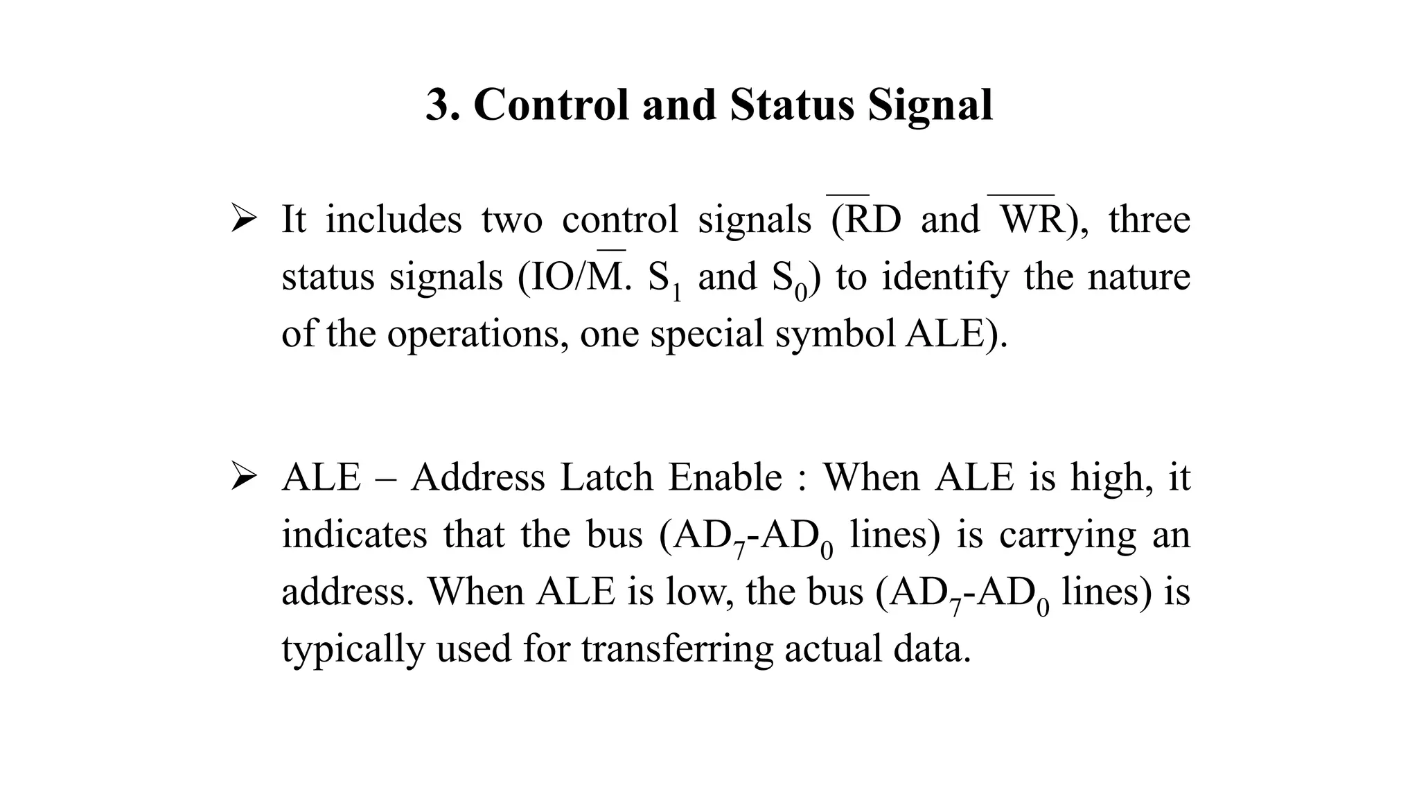 3. Control and Status Signal
➢ It includes two control signals (RD and WR), three
status signals (IO/M. S1 and S0) to identify the nature
of the operations, one special symbol ALE).
➢ ALE – Address Latch Enable : When ALE is high, it
indicates that the bus (AD7-AD0 lines) is carrying an
address. When ALE is low, the bus (AD7-AD0 lines) is
typically used for transferring actual data.
 