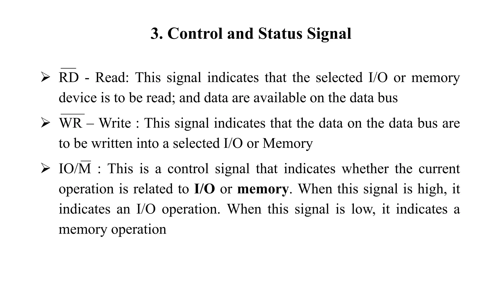 3. Control and Status Signal
➢ RD - Read: This signal indicates that the selected I/O or memory
device is to be read; and data are available on the data bus
➢ WR – Write : This signal indicates that the data on the data bus are
to be written into a selected I/O or Memory
➢ IO/M : This is a control signal that indicates whether the current
operation is related to I/O or memory. When this signal is high, it
indicates an I/O operation. When this signal is low, it indicates a
memory operation
 