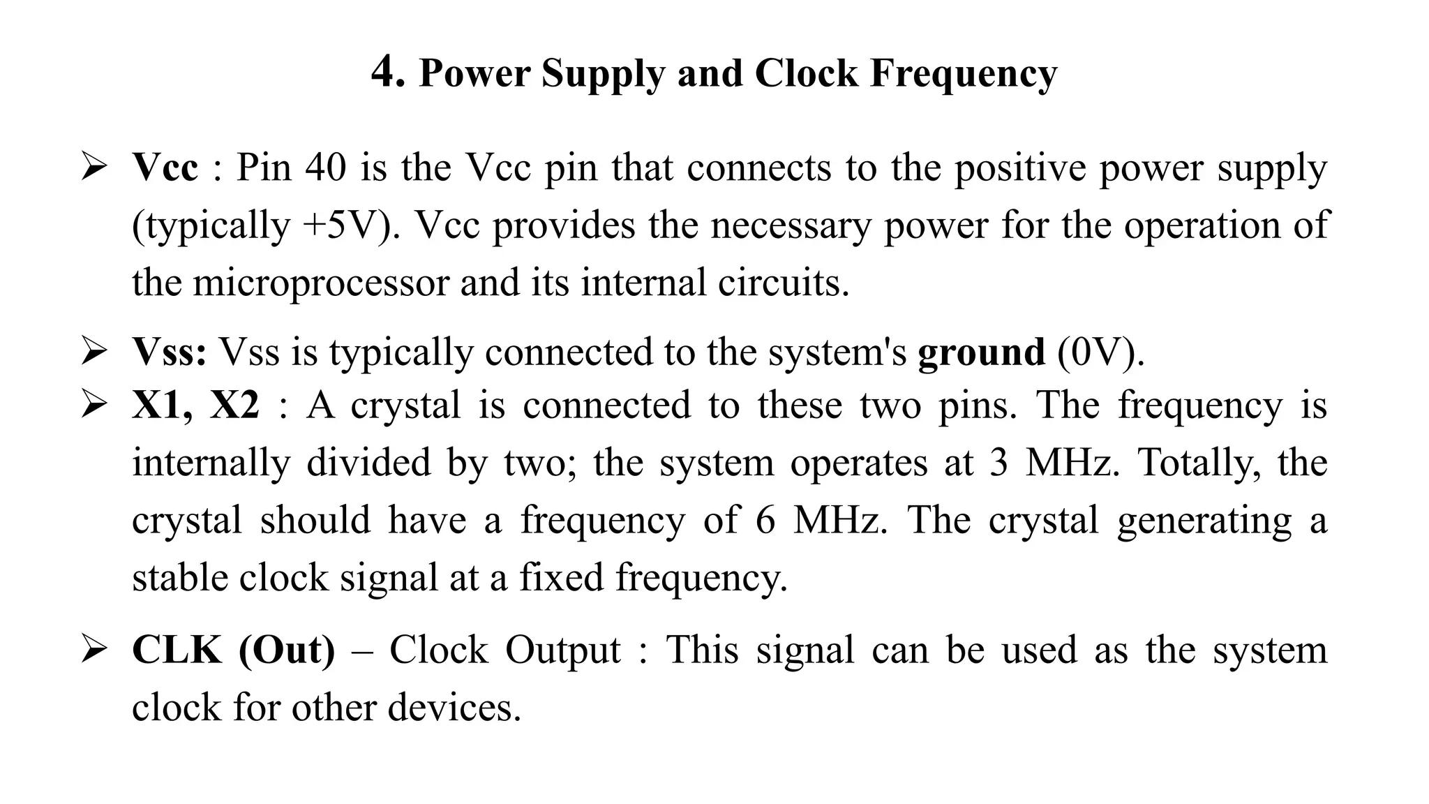 4. Power Supply and Clock Frequency
➢ Vcc : Pin 40 is the Vcc pin that connects to the positive power supply
(typically +5V). Vcc provides the necessary power for the operation of
the microprocessor and its internal circuits.
➢ Vss: Vss is typically connected to the system's ground (0V).
➢ X1, X2 : A crystal is connected to these two pins. The frequency is
internally divided by two; the system operates at 3 MHz. Totally, the
crystal should have a frequency of 6 MHz. The crystal generating a
stable clock signal at a fixed frequency.
➢ CLK (Out) – Clock Output : This signal can be used as the system
clock for other devices.
 