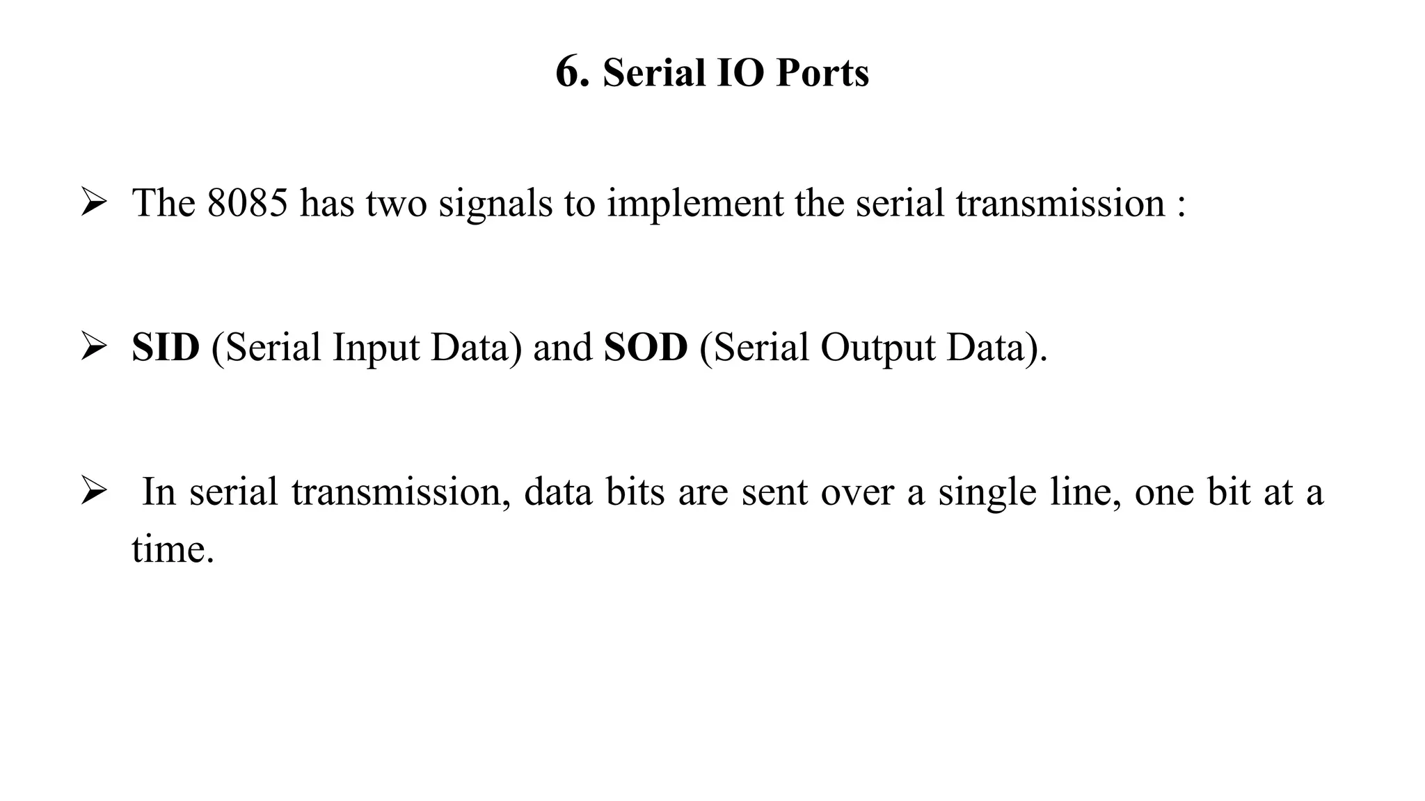 6. Serial IO Ports
➢ The 8085 has two signals to implement the serial transmission :
➢ SID (Serial Input Data) and SOD (Serial Output Data).
➢ In serial transmission, data bits are sent over a single line, one bit at a
time.
 