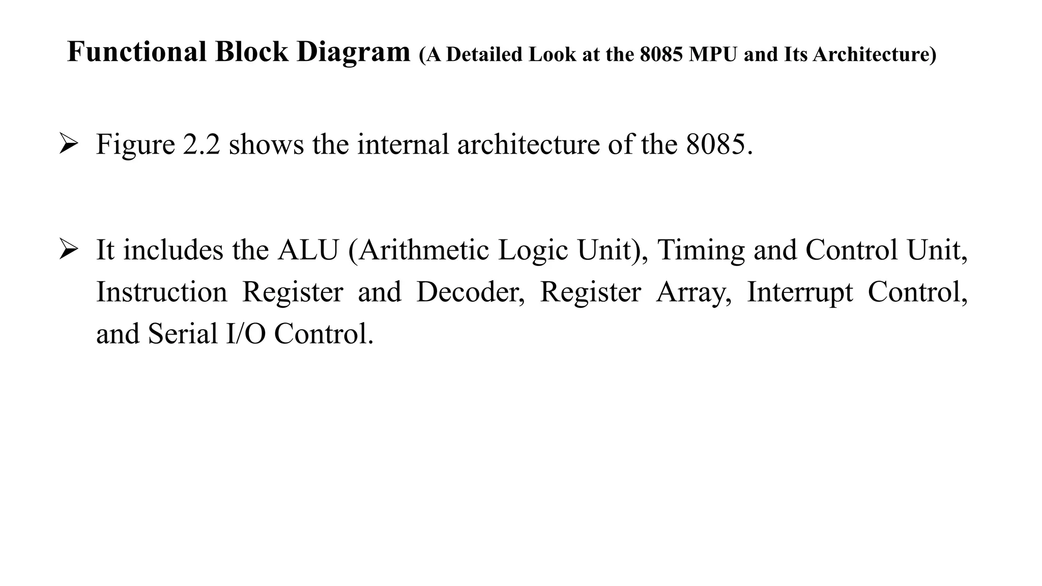 Functional Block Diagram (A Detailed Look at the 8085 MPU and Its Architecture)
➢ Figure 2.2 shows the internal architecture of the 8085.
➢ It includes the ALU (Arithmetic Logic Unit), Timing and Control Unit,
Instruction Register and Decoder, Register Array, Interrupt Control,
and Serial I/O Control.
 