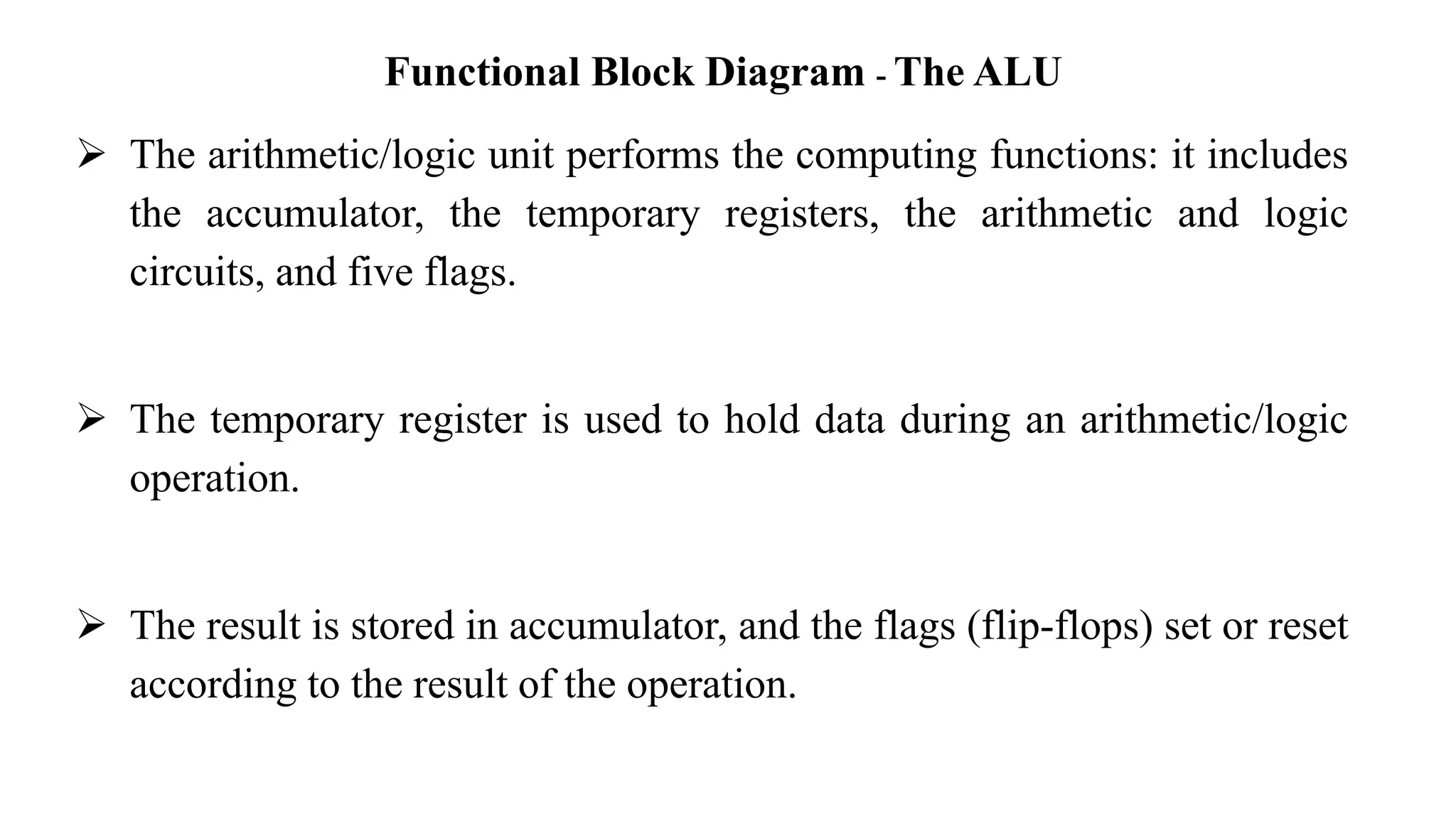 Functional Block Diagram - The ALU
➢ The arithmetic/logic unit performs the computing functions: it includes
the accumulator, the temporary registers, the arithmetic and logic
circuits, and five flags.
➢ The temporary register is used to hold data during an arithmetic/logic
operation.
➢ The result is stored in accumulator, and the flags (flip-flops) set or reset
according to the result of the operation.
 
