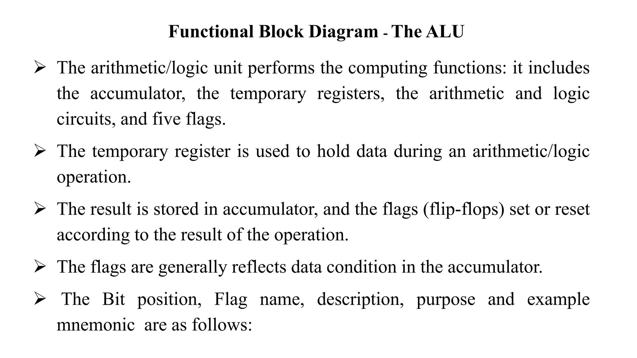 Functional Block Diagram - The ALU
➢ The arithmetic/logic unit performs the computing functions: it includes
the accumulator, the temporary registers, the arithmetic and logic
circuits, and five flags.
➢ The temporary register is used to hold data during an arithmetic/logic
operation.
➢ The result is stored in accumulator, and the flags (flip-flops) set or reset
according to the result of the operation.
➢ The flags are generally reflects data condition in the accumulator.
➢ The Bit position, Flag name, description, purpose and example
mnemonic are as follows:
 