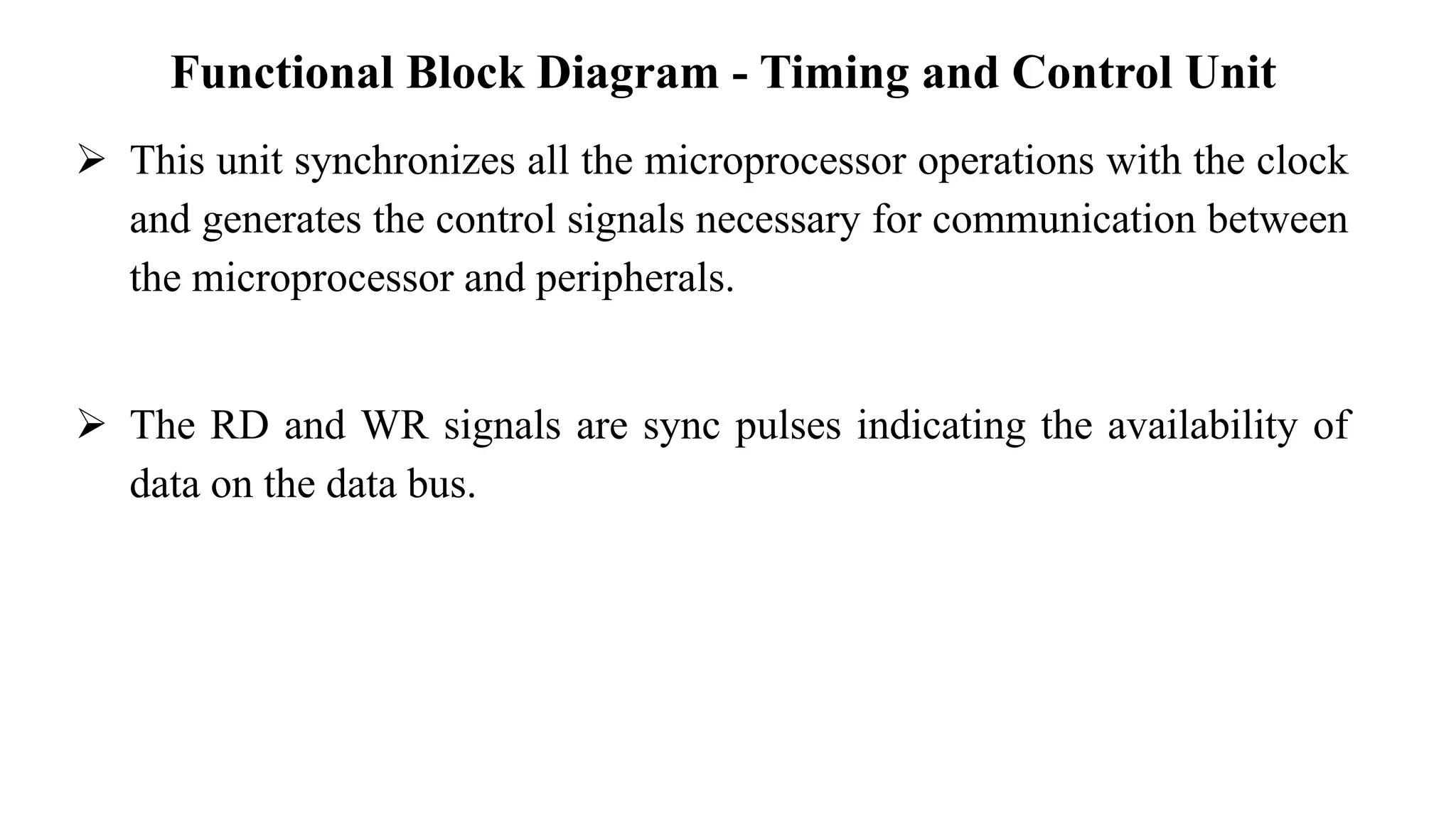 Functional Block Diagram - Timing and Control Unit
➢ This unit synchronizes all the microprocessor operations with the clock
and generates the control signals necessary for communication between
the microprocessor and peripherals.
➢ The RD and WR signals are sync pulses indicating the availability of
data on the data bus.
 